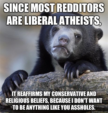 Since most redditors are liberal atheists, It reaffirms my conservative and religious beliefs, because I don't want to be anything like you assholes.  Confession Bear