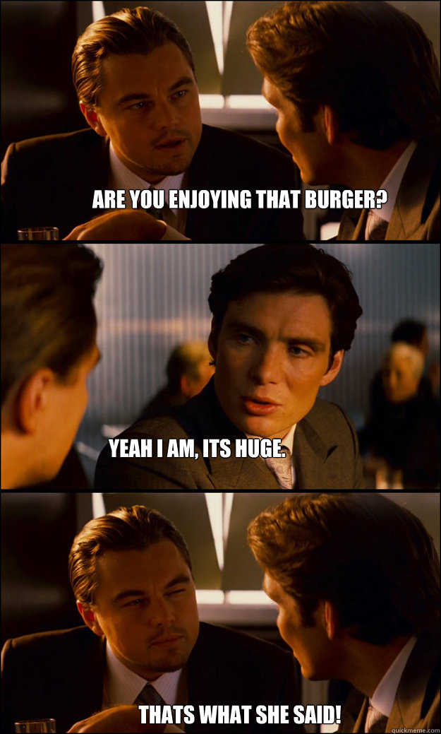 are you enjoying that burger? yeah i am, its huge. thats what she said!  Inception
