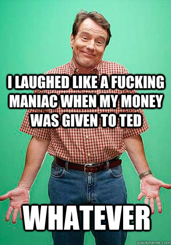 I laughed like a fucking maniac when my money was given to ted  whatever  