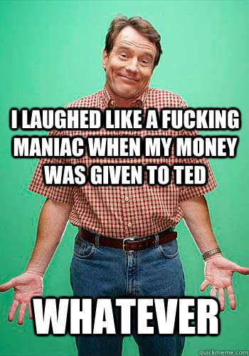 I laughed like a fucking maniac when my money was given to ted  whatever - I laughed like a fucking maniac when my money was given to ted  whatever  Innocent Hal