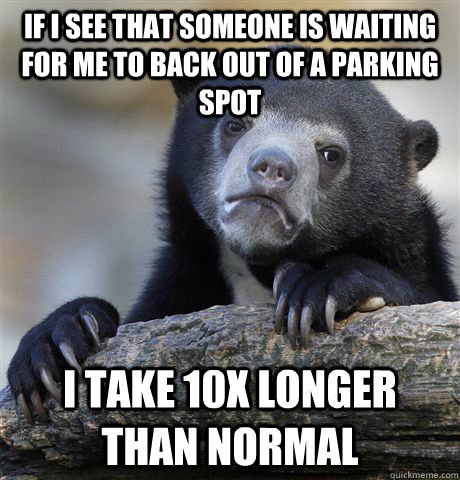 If I see that someone is waiting for me to back out of a parking spot i take 10x longer than normal  Confession Bear