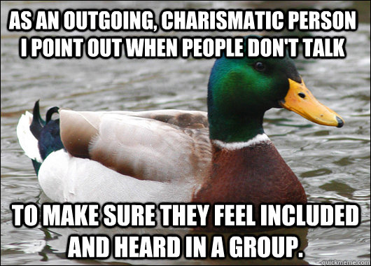 As an outgoing, charismatic person i point out when people don't talk To make sure they feel included and heard in a group.  Actual Advice Mallard