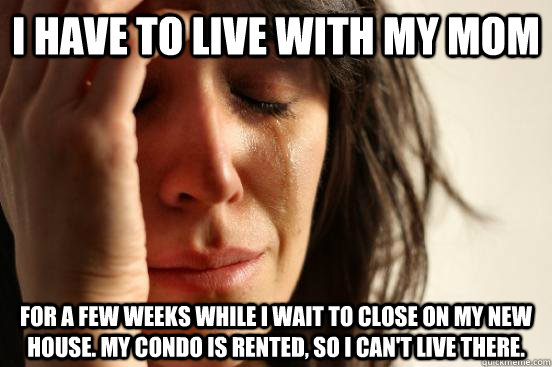 I have to live with my mom for a few weeks while I wait to close on my new house. My condo is rented, so I can't live there.  beta fwp