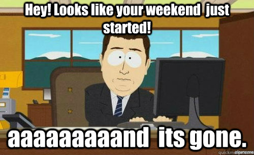 Hey! Looks like your weekend  just started!  aaaaaaaaand  its gone.  anditsgone