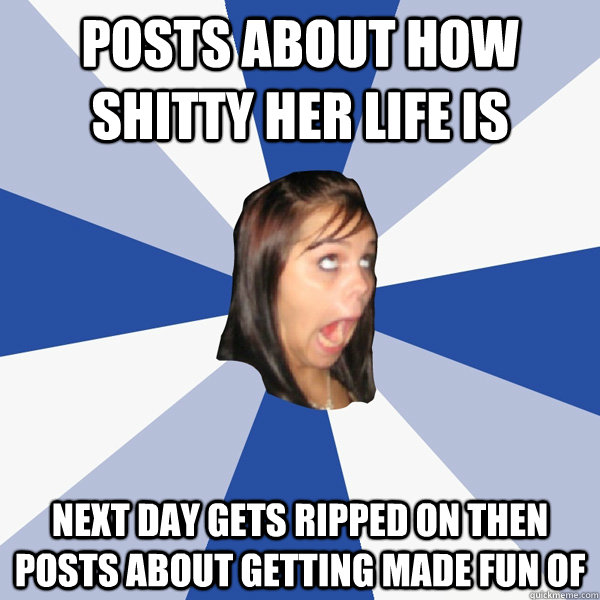 posts about how shitty her life is  next day gets ripped on then posts about getting made fun of   Annoying Facebook Girl