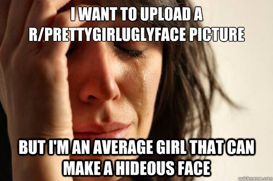 I want to upload a r/Prettygirluglyface picture but I'm an average girl that can make a hideous face  First World Problems