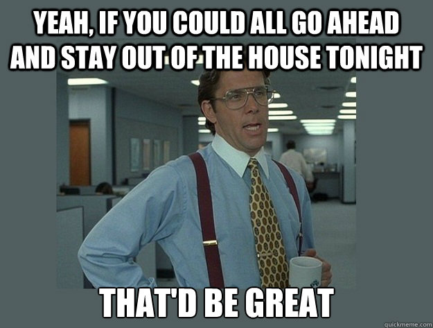 Yeah, if you could all go ahead and stay out of the house tonight That'd be great  Office Space Lumbergh