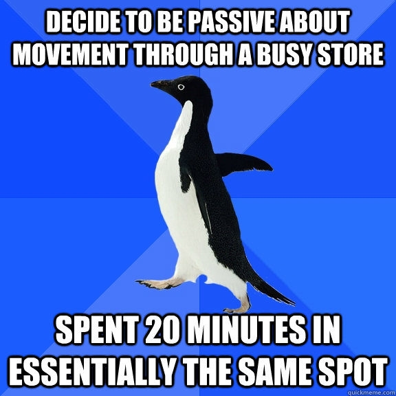 decide to be passive about movement through a busy store spent 20 minutes in essentially the same spot  Socially Awkward Penguin