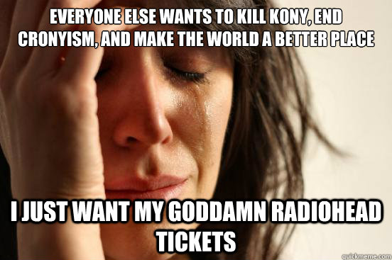 Everyone else wants to kill kony, end cronyism, and make the world a better place I just want my goddamn radiohead tickets  First World Problems