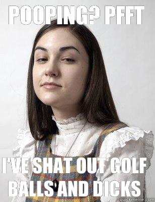 Pooping? Pfft I've shat out golf balls and dicks  Scumbag Sasha Grey