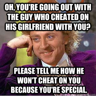 Oh, you're going out with the guy who cheated on his girlfriend WITH you? please tell me how he won't cheat ON you because you're special.  Condescending Wonka