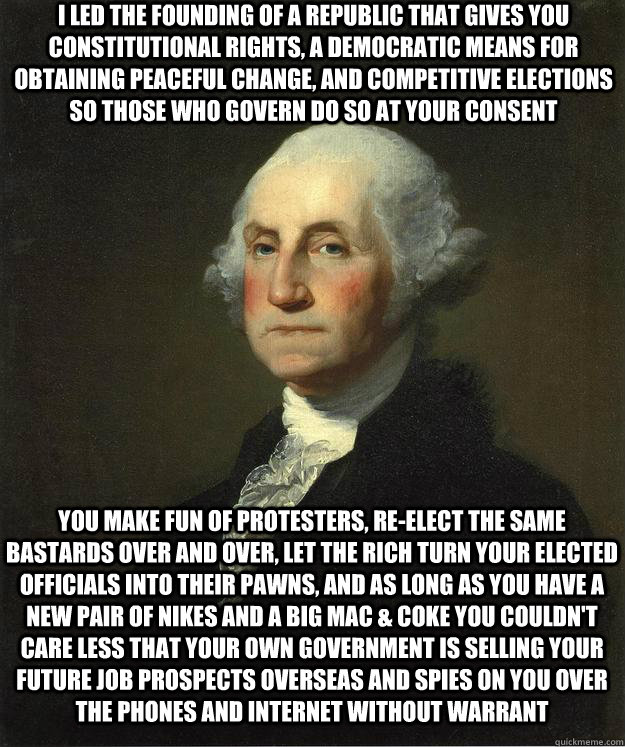 I led the founding of a republic that gives you constitutional rights, a democratic means for obtaining peaceful change, and competitive elections so those who govern do so at your consent You make fun of protesters, re-elect the same bastards over and ov - I led the founding of a republic that gives you constitutional rights, a democratic means for obtaining peaceful change, and competitive elections so those who govern do so at your consent You make fun of protesters, re-elect the same bastards over and ov  George Washington