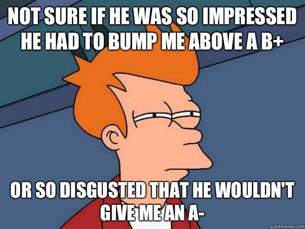 Not sure if he was so impressed he had to bump me above a B+ Or so disgusted that he wouldn't give me an A-  Futurama Fry