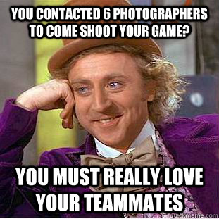 you contacted 6 photographers to come shoot your game? You must really love your teammates - you contacted 6 photographers to come shoot your game? You must really love your teammates  Condescending Wonka