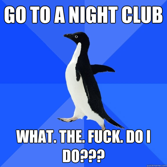 Go to a Night Club What. The. Fuck. DO I do??? - Go to a Night Club What. The. Fuck. DO I do???  Socially Awkward Penguin