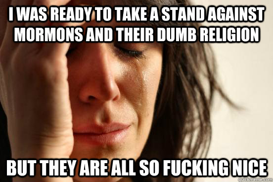 I was ready to take a stand against Mormons and their dumb religion But they are all so fucking nice - I was ready to take a stand against Mormons and their dumb religion But they are all so fucking nice  First World Problems