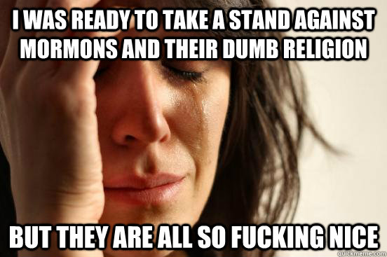 I was ready to take a stand against Mormons and their dumb religion But they are all so fucking nice  First World Problems