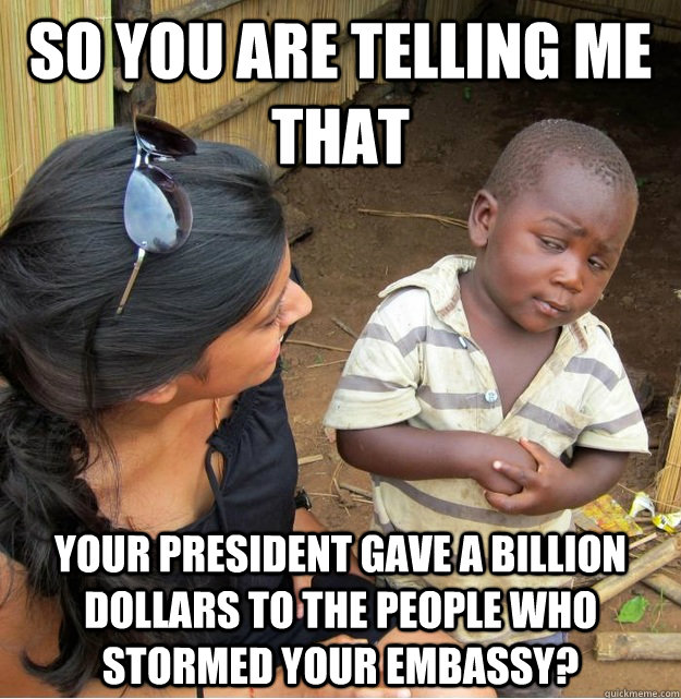 So you are telling me that Your president gave a billion dollars to the people who stormed your embassy?  Skeptical Third World Kid