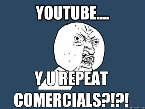 YOUTUBE.... Y U REPEAT COMERCIALS?!?!  Y U No