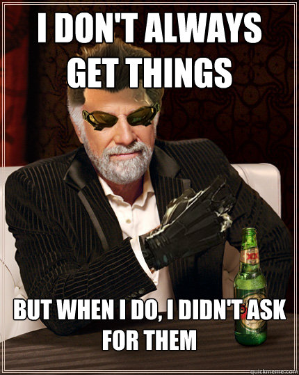 I don't always get things But when I do, I didn't ask for them  