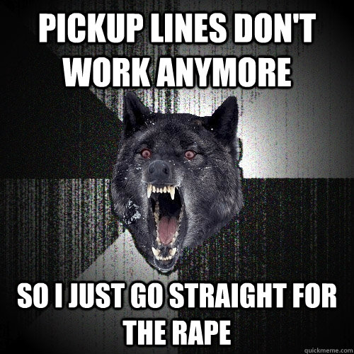 Pickup lines don't work anymore So I just go straight for the rape  Insanity Wolf