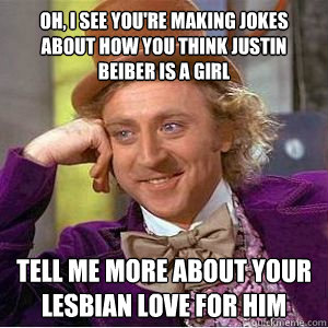 Oh, I see you're making jokes about how you think justin beiber is a girl tell me more about your lesbian love for him  willy wonka