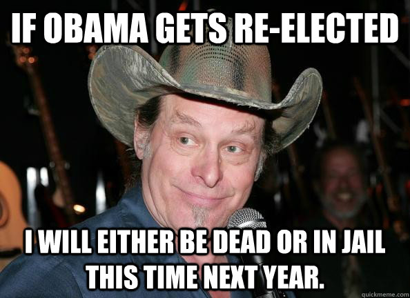 If Obama gets Re-elected I will either be dead or in jail this time next year.  Scumbag Ted Nugent