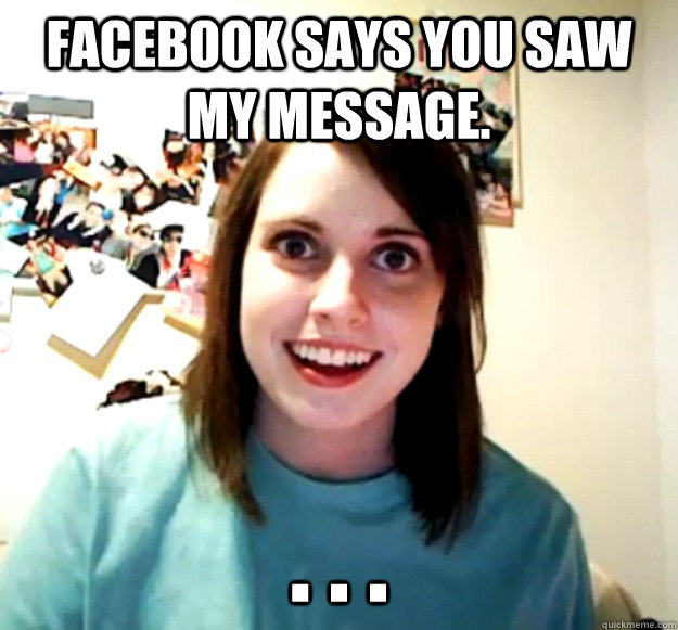 Facebook says you saw my message. . . .  Overly Attached Girlfriend