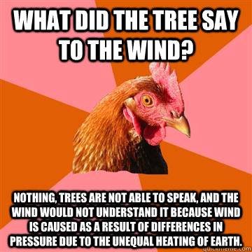 What did the tree say to the wind? Nothing, trees are not able to speak, and the wind would not understand it because wind is caused as a result of differences in pressure due to the unequal heating of Earth.  Anti-Joke Chicken
