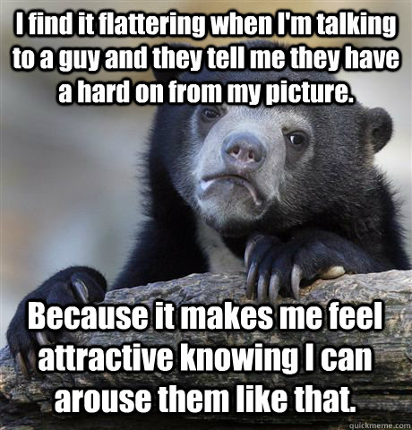 I find it flattering when I'm talking to a guy and they tell me they have a hard on from my picture. Because it makes me feel attractive knowing I can arouse them like that. - I find it flattering when I'm talking to a guy and they tell me they have a hard on from my picture. Because it makes me feel attractive knowing I can arouse them like that.  Confession Bear