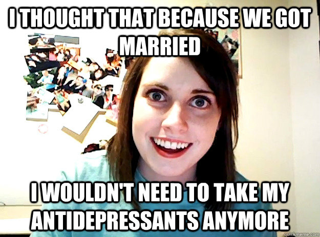 I thought that because we got married I wouldn't need to take my antidepressants anymore - I thought that because we got married I wouldn't need to take my antidepressants anymore  crazy girlfriend