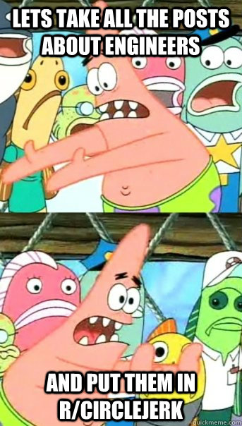 Lets take all the posts about engineers and put them in r/circlejerk - Lets take all the posts about engineers and put them in r/circlejerk  Push it somewhere else Patrick