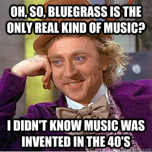 Oh, so, bluegrass is the only real kind of music? I didn't know music was invented in the 40's - Oh, so, bluegrass is the only real kind of music? I didn't know music was invented in the 40's  Condescending Wonka
