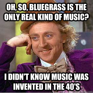 Oh, so, bluegrass is the only real kind of music? I didn't know music was invented in the 40's  Condescending Wonka