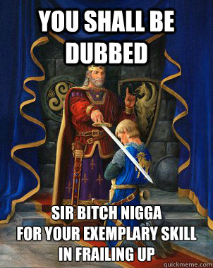 You shall be dubbed Sir bitch nigga
for your exemplary skill in frailing up   