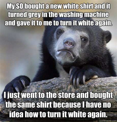 My SO bought a new white shirt and it turned grey in the washing machine and gave it to me to turn it white again. I just went to the store and bought the same shirt because I have no idea how to turn it white again.  Confession Bear