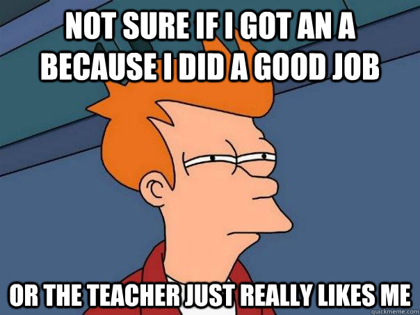 Not sure if I got an A because I did a good job Or the teacher just really likes me  Futurama Fry