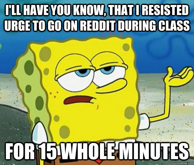 I'll have you know, that I resisted urge to go on Reddit during class  for 15 whole minutes - I'll have you know, that I resisted urge to go on Reddit during class  for 15 whole minutes  Tough Spongebob