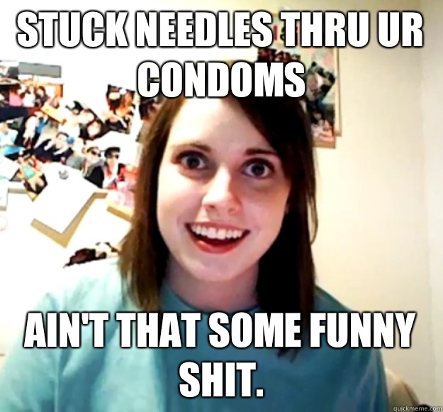 Stuck needles thru ur condoms Ain't that some funny shit.  Overly Attached Girlfriend