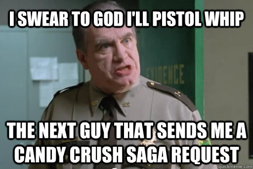 I swear to god I'll pistol whip the next guy that sends me a candy crush saga request  