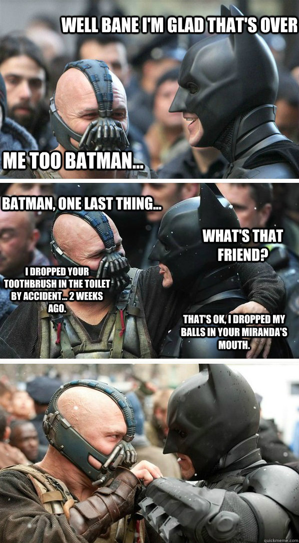 Well Bane I'm Glad that's over Me too Batman... Batman, one last thing... What's that friend? I dropped your toothbrush in the toilet by accident... 2 weeks ago. That's ok, I dropped my balls in your miranda's mouth.   