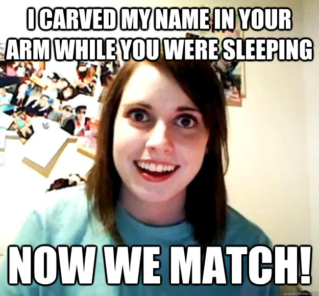I carved my name in your arm while you were sleeping now we match!  Overly Attached Girlfriend