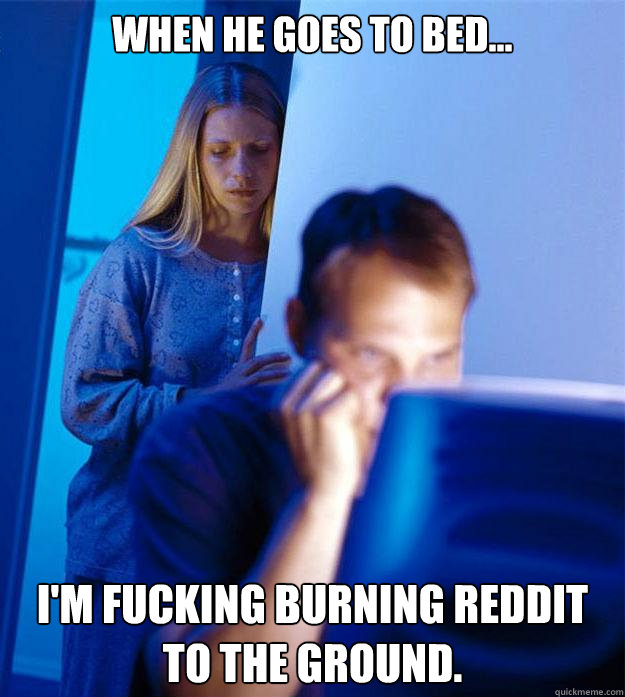 When he goes to bed... I'm fucking burning Reddit to the ground.  Redditors Wife