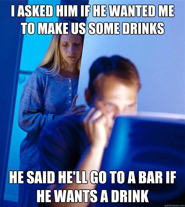 I asked him if he wanted me to make us some drinks he said he'll go to a bar if he wants a drink  RedditorsWife