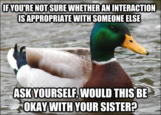 If you're not sure whether an interaction is appropriate with someone else ask yourself, would this be okay with your sister?  Actual Advice Mallard