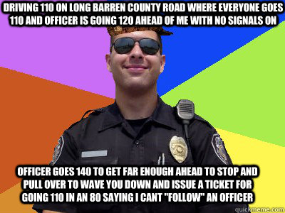 driving 110 on long barren county road where everyone goes 110 and officer is going 120 ahead of me with no signals on officer goes 140 to get far enough ahead to stop and pull over to wave you down and issue a ticket for going 110 in an 80 saying I cant   Scumbag Police Officer