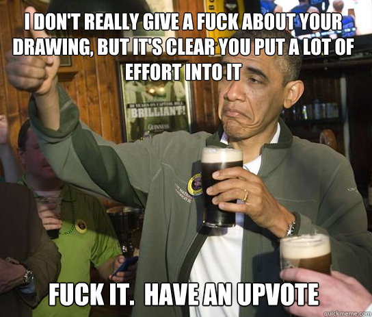 I don't really give a fuck about your drawing, but it's clear you put a lot of effort into it Fuck it.  Have an upvote  Upvoting Obama