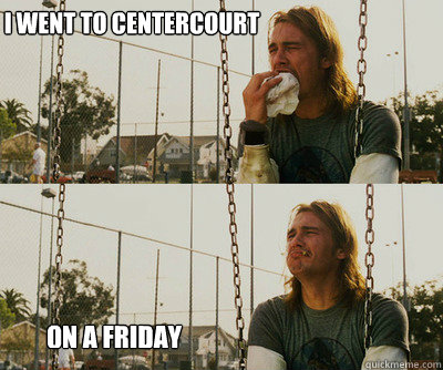 I went to centercourt          on a friday  First World Stoner Problems