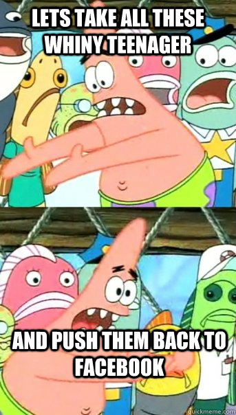 Lets take all these whiny teenager and push them back to facebook  Push it somewhere else Patrick