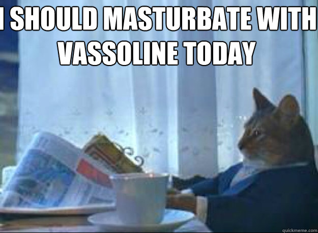 I should masturbate with vassoline today  - I should masturbate with vassoline today   I should buy a boat cat